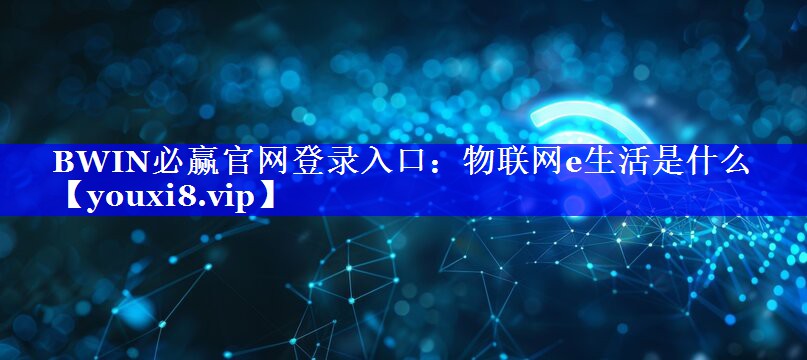 BWIN必赢官网登录入口:物联网e生活是什么 BWIN必赢官网登录入口:物联网e生活是什么