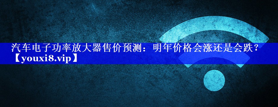 汽车电子功率放大器售价预测：明年价格会涨还是会跌？