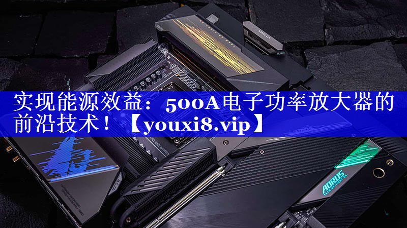 实现能源效益：500A电子功率放大器的前沿技术！